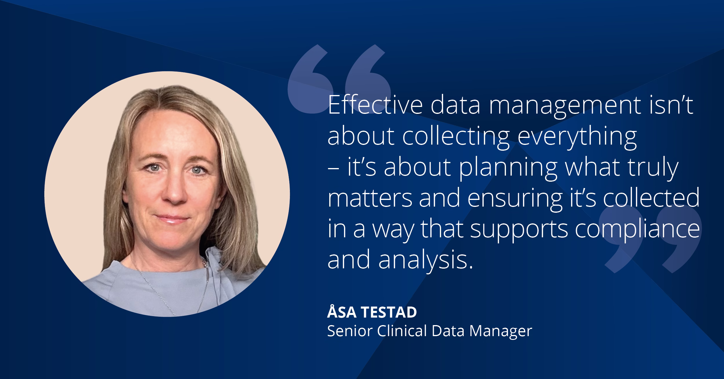 Effective data management isn’t about collecting everything—it’s about planning what truly matters and ensuring it’s collected in a way that supports compliance and analysis. – Åsa Testad, Senior Clinical Data Manager
