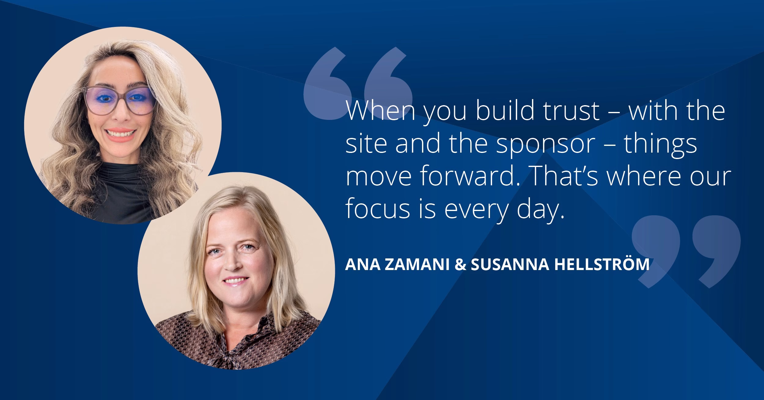 When you build trust – with the site and the sponsor – things move forward. That’s where our focus is every day. - Ana Zamani and Susanna Hellström: